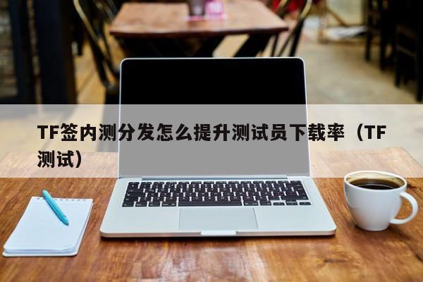 TF签内测分发怎么提升测试员下载率(TF测试)
