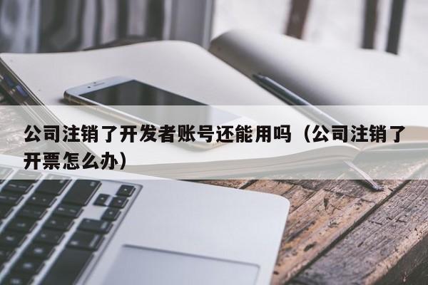 公司注销了开发者账号还能用吗(公司注销了开票怎么办)