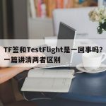 TF签和TestFlight是一回事吗？一篇讲清两者区别